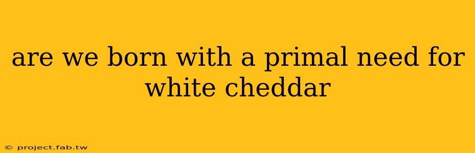 are we born with a primal need for white cheddar