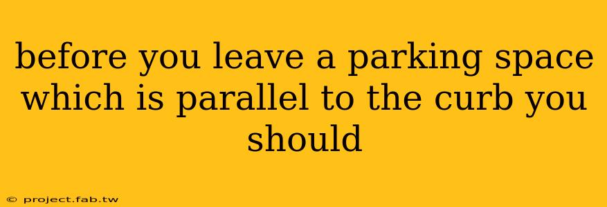 before you leave a parking space which is parallel to the curb you should