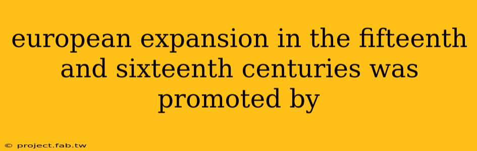 european expansion in the fifteenth and sixteenth centuries was promoted by