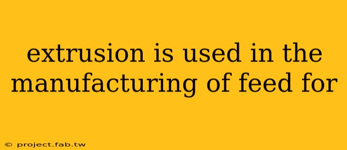 extrusion is used in the manufacturing of feed for