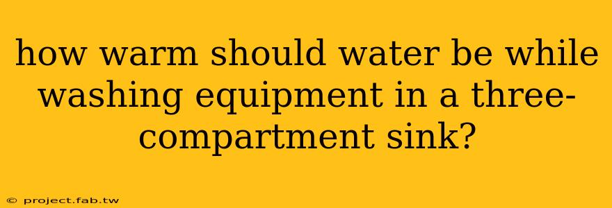 how warm should water be while washing equipment in a three-compartment sink?