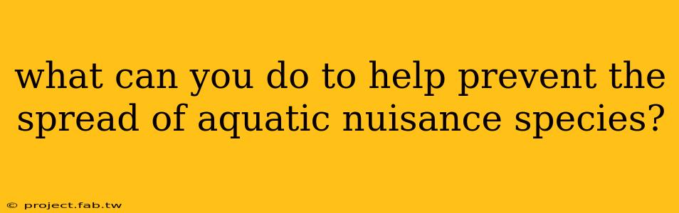 what can you do to help prevent the spread of aquatic nuisance species?