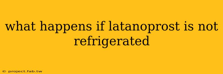 what happens if latanoprost is not refrigerated