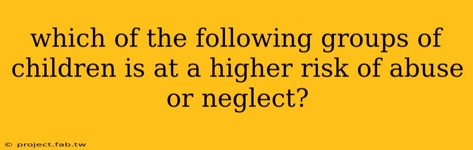 which of the following groups of children is at a higher risk of abuse or neglect?