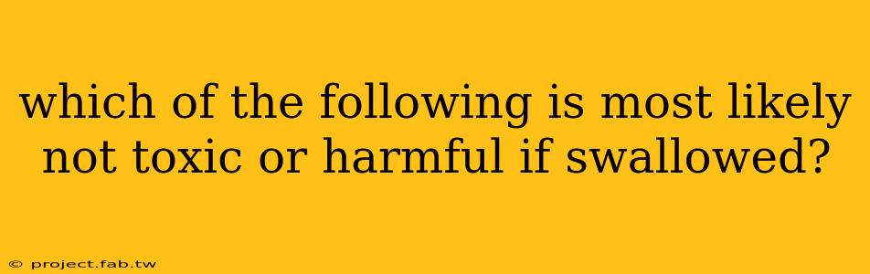 which of the following is most likely not toxic or harmful if swallowed?