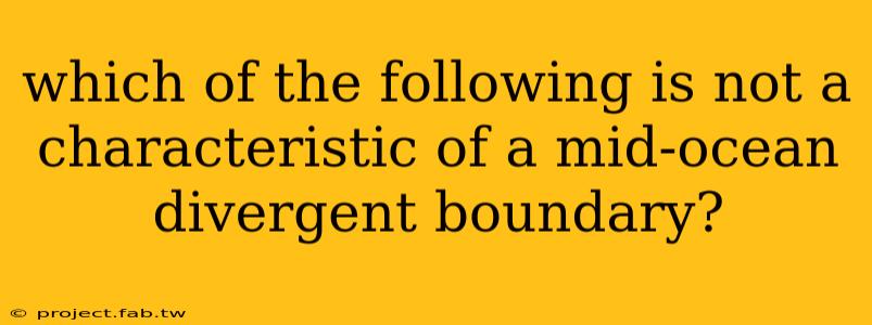 which of the following is not a characteristic of a mid-ocean divergent boundary?