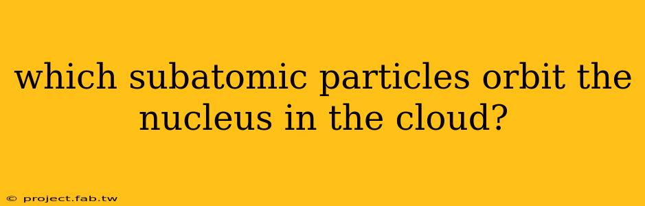 which subatomic particles orbit the nucleus in the cloud?